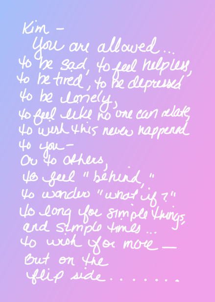 Kim- You are allowed... to be sad, to feel helpless, to be tired, to be depressed, to be lonely, to feel like no one can relate, to wish this never happened to you- or to others, to feel "behind," to wonder "what if?" to long for simple things, and simple times... to wish for more- But on the flip side...